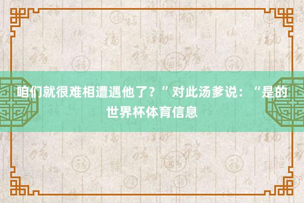 咱们就很难相遭遇他了？”　　对此汤爹说：“是的世界杯体育信息