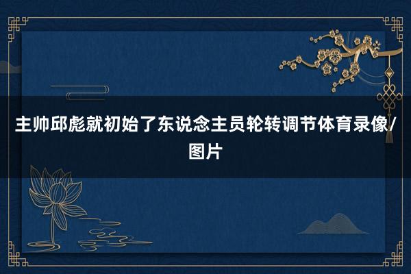 主帅邱彪就初始了东说念主员轮转调节体育录像/图片
