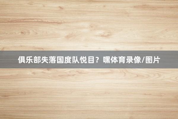 俱乐部失落国度队悦目？嘿体育录像/图片