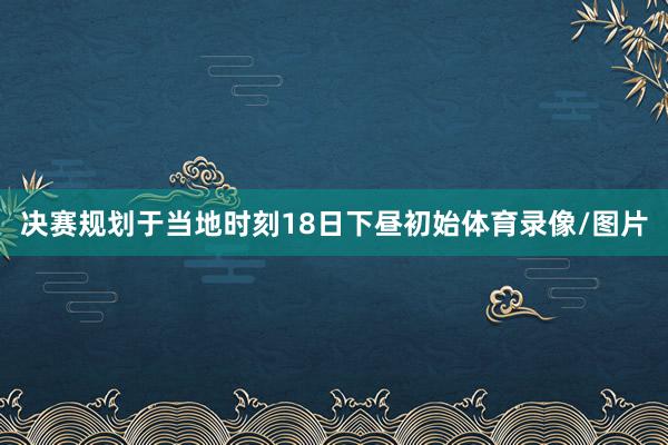 决赛规划于当地时刻18日下昼初始体育录像/图片