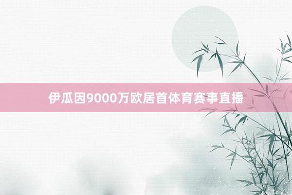 伊瓜因9000万欧居首体育赛事直播