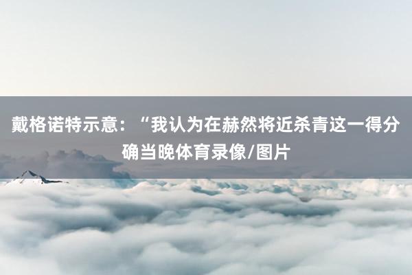 戴格诺特示意：“我认为在赫然将近杀青这一得分确当晚体育录像/图片