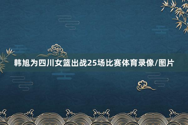 韩旭为四川女篮出战25场比赛体育录像/图片