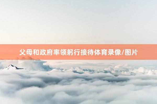 父母和政府率领躬行接待体育录像/图片