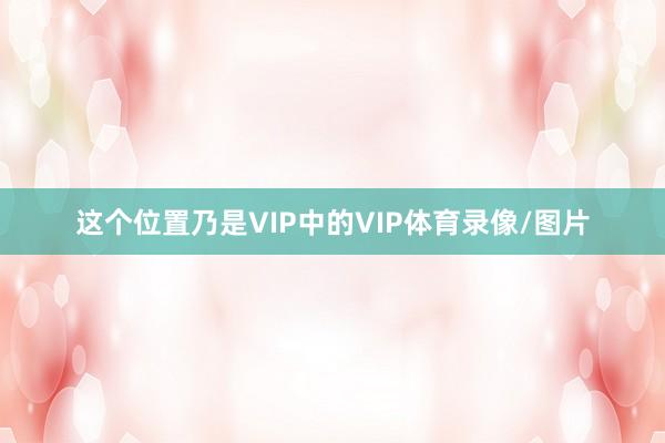 这个位置乃是VIP中的VIP体育录像/图片