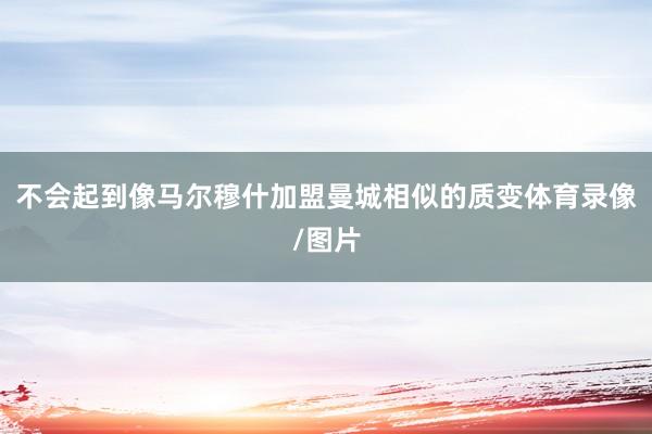 不会起到像马尔穆什加盟曼城相似的质变体育录像/图片