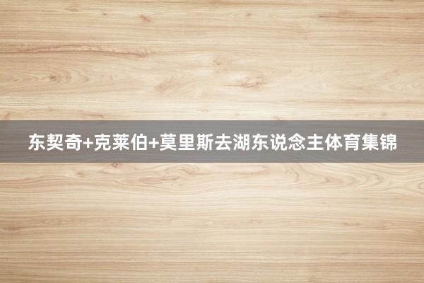 东契奇+克莱伯+莫里斯去湖东说念主体育集锦