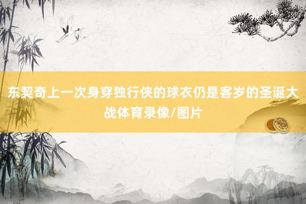 东契奇上一次身穿独行侠的球衣仍是客岁的圣诞大战体育录像/图片