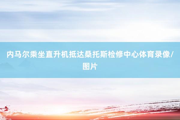 内马尔乘坐直升机抵达桑托斯检修中心体育录像/图片