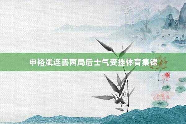 申裕斌连丢两局后士气受挫体育集锦