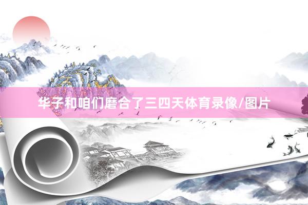 华子和咱们磨合了三四天体育录像/图片