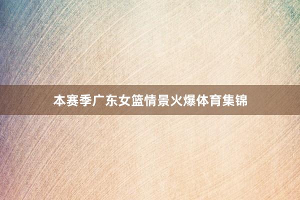 本赛季广东女篮情景火爆体育集锦