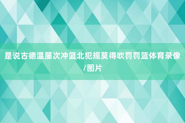 是说古德温屡次冲篮北犯规莫得吹罚罚篮体育录像/图片