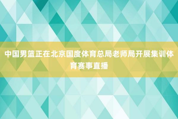中国男篮正在北京国度体育总局老师局开展集训体育赛事直播