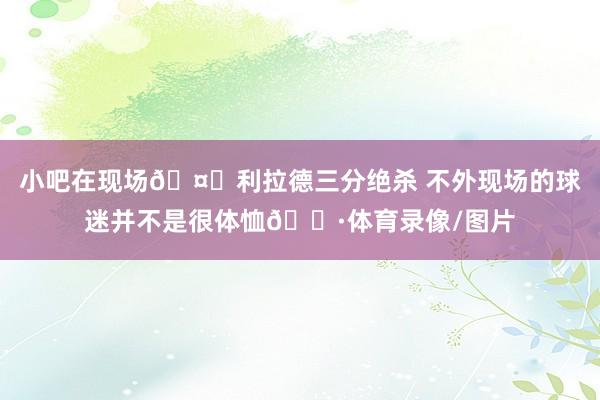 小吧在现场🤓利拉德三分绝杀 不外现场的球迷并不是很体恤😷体育录像/图片