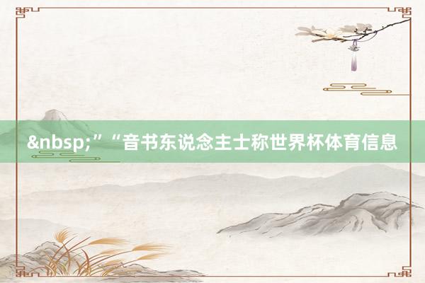 &nbsp;”　　“音书东说念主士称世界杯体育信息