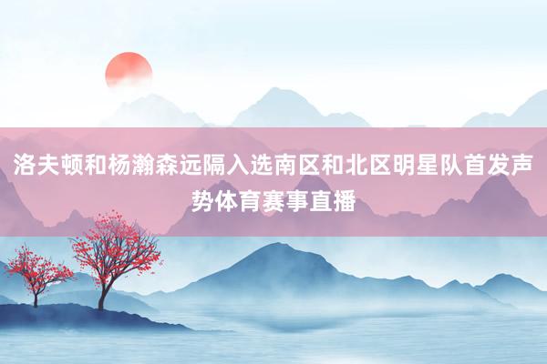 洛夫顿和杨瀚森远隔入选南区和北区明星队首发声势体育赛事直播