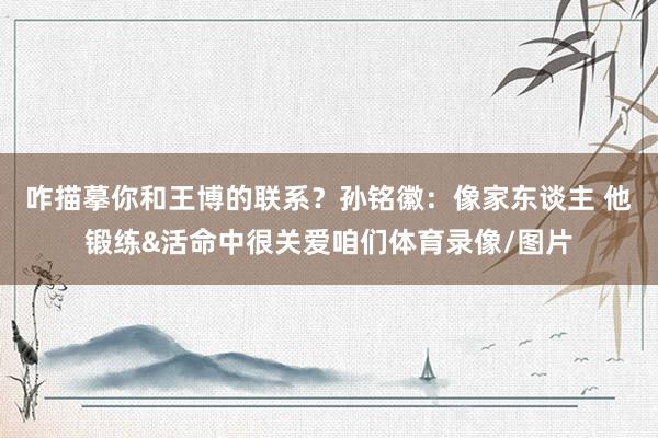 咋描摹你和王博的联系？孙铭徽：像家东谈主 他锻练&活命中很关爱咱们体育录像/图片