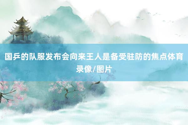国乒的队服发布会向来王人是备受驻防的焦点体育录像/图片