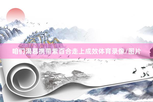 咱们渴慕携带紫百合走上成效体育录像/图片