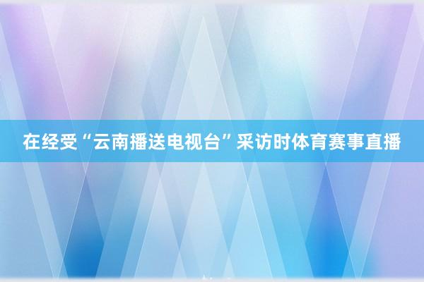 在经受“云南播送电视台”采访时体育赛事直播