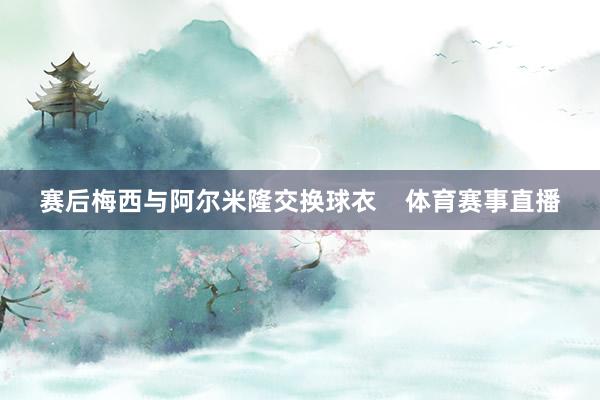 赛后梅西与阿尔米隆交换球衣    体育赛事直播