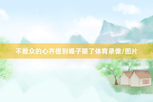不雅众的心齐提到嗓子眼了体育录像/图片
