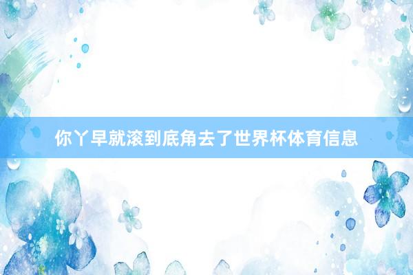 你丫早就滚到底角去了世界杯体育信息