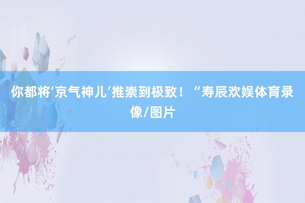你都将‘京气神儿’推崇到极致！“寿辰欢娱体育录像/图片