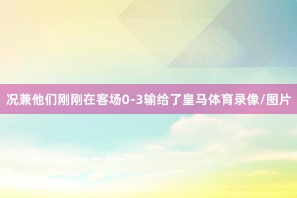 况兼他们刚刚在客场0-3输给了皇马体育录像/图片