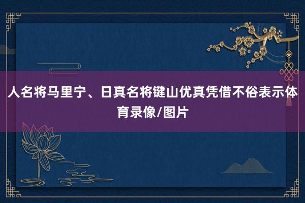 人名将马里宁、日真名将键山优真凭借不俗表示体育录像/图片