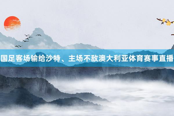 国足客场输给沙特、主场不敌澳大利亚体育赛事直播
