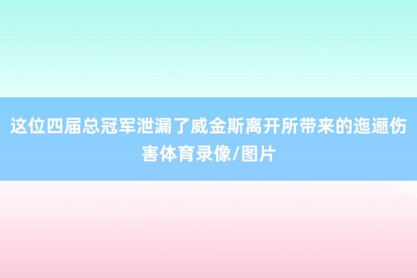 这位四届总冠军泄漏了威金斯离开所带来的迤逦伤害体育录像/图片