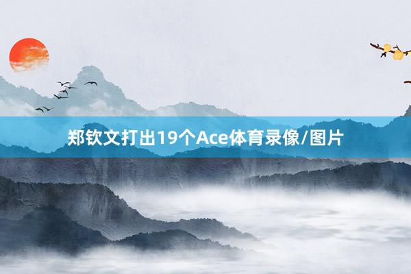 郑钦文打出19个Ace体育录像/图片