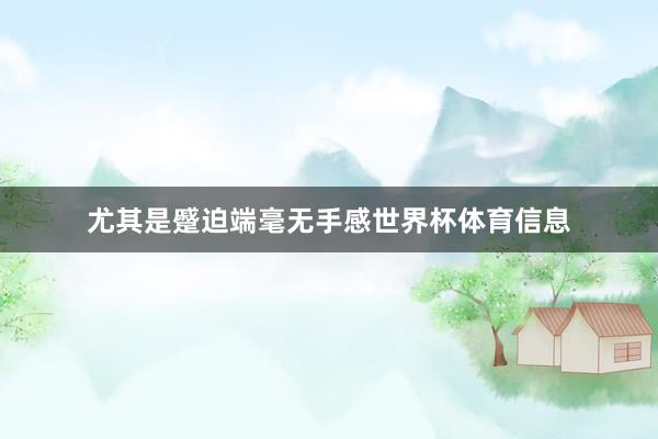 尤其是蹙迫端毫无手感世界杯体育信息