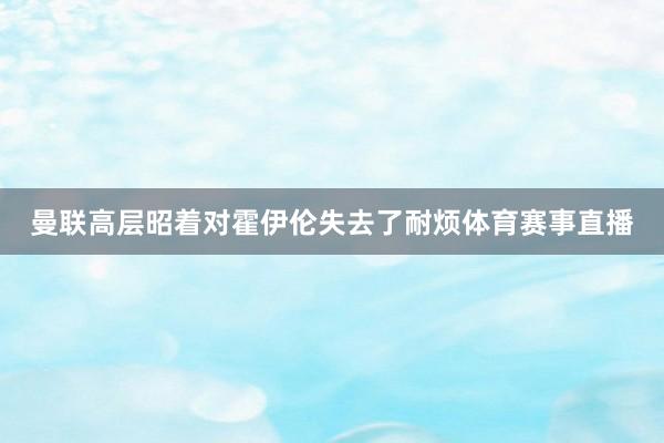 曼联高层昭着对霍伊伦失去了耐烦体育赛事直播