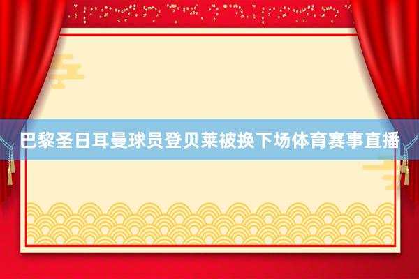 巴黎圣日耳曼球员登贝莱被换下场体育赛事直播