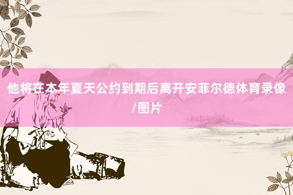 他将在本年夏天公约到期后离开安菲尔德体育录像/图片