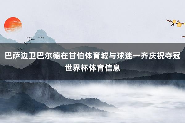 巴萨边卫巴尔德在甘伯体育城与球迷一齐庆祝夺冠世界杯体育信息