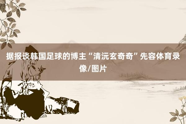 据报谈韩国足球的博主“清沅玄奇奇”先容体育录像/图片