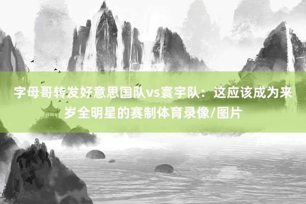 字母哥转发好意思国队vs寰宇队：这应该成为来岁全明星的赛制体育录像/图片