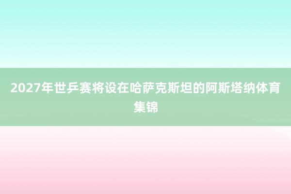 2027年世乒赛将设在哈萨克斯坦的阿斯塔纳体育集锦