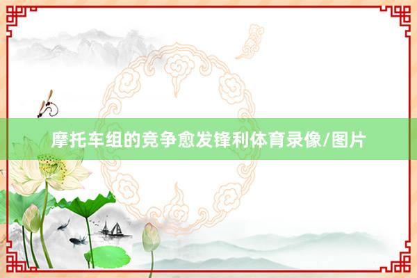摩托车组的竞争愈发锋利体育录像/图片