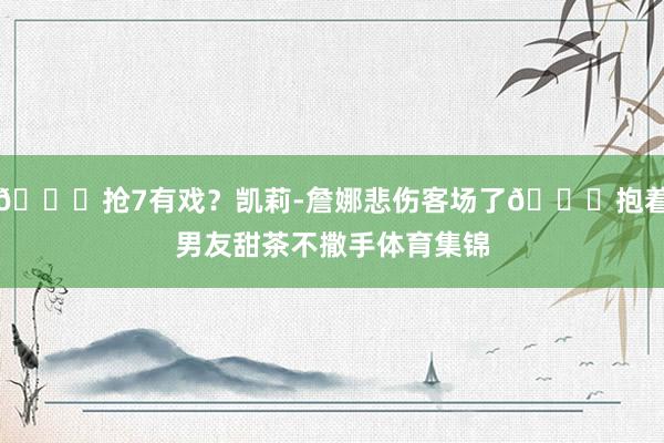 😍抢7有戏？凯莉-詹娜悲伤客场了😂抱着男友甜茶不撒手体育集锦