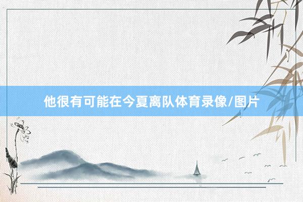 他很有可能在今夏离队体育录像/图片