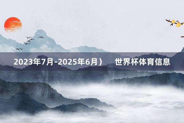 2023年7月-2025年6月）    世界杯体育信息