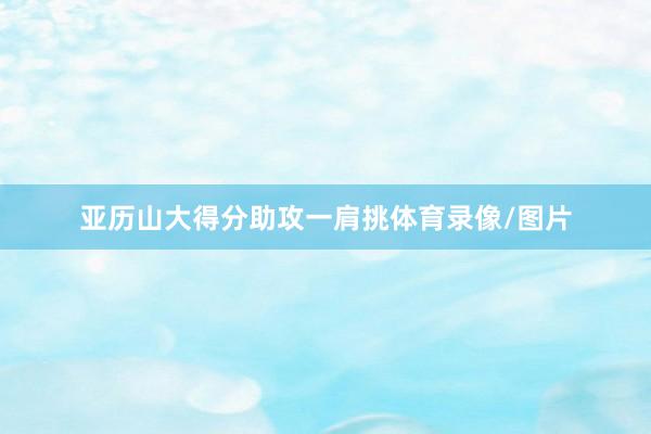 亚历山大得分助攻一肩挑体育录像/图片