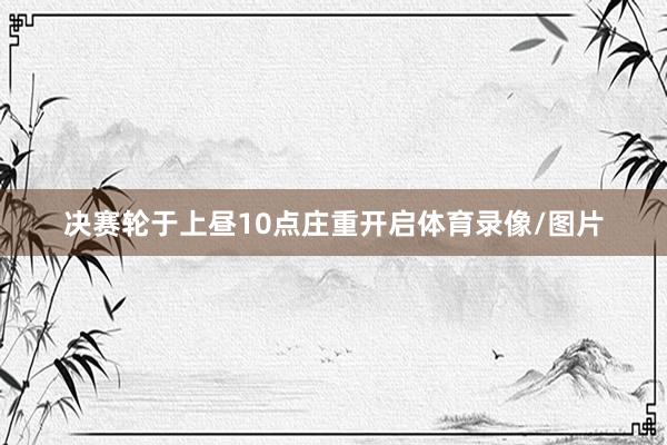 决赛轮于上昼10点庄重开启体育录像/图片