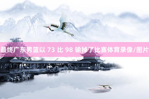 最终广东男篮以 73 比 98 输掉了比赛体育录像/图片