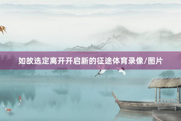 如故选定离开开启新的征途体育录像/图片